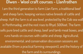 Olwen - Wool craft courses - Llanfrothen I am the third generation to farm Llan Farm, a traditional beef and sheep farm, keeping various native breeds of cattle and sheep. Half the farm is at sea level, protected by the Cob sea wall in Porthmadog, and the rest rises to Rhyd, 500feet. The farm sells pure bred cattle and sheep, beef and lamb meat boxes, and runs hands on courses with cattle and sheep. Agricultural, environmental, and conservation discussion sessions are available (from a practical farming viewpoint), and the history of the farm and its surroundings.