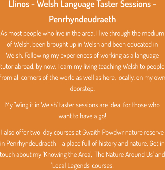 Llinos - Welsh Language Taster Sessions - Penrhyndeudraeth As most people who live in the area, I live through the medium of Welsh, been brought up in Welsh and been educated in Welsh. Following my experiences of working as a language tutor abroad, by now, I earn my living teaching Welsh to people from all corners of the world as well as here, locally, on my own doorstep.  My 'Wing it in Welsh' taster sessions are ideal for those who want to have a go!  I also offer two-day courses at Gwaith Powdwr nature reserve in Penrhyndeudraeth – a place full of history and nature. Get in touch about my 'Knowing the Area', 'The Nature Around Us' and 'Local Legends' courses.
