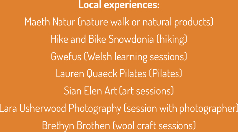 Local experiences: Maeth Natur (nature walk or natural products) Hike and Bike Snowdonia (hiking) Gwefus (Welsh learning sessions) Lauren Quaeck Pilates (Pilates) Sian Elen Art (art sessions) Lara Usherwood Photography (session with photographer) Brethyn Brothen (wool craft sessions)