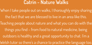 Catrin - Nature Walks When I take people out on walks, I thoroughly enjoy sharing the fact that we are blessed to live in an area like this. Teaching people about nature and what you can do with the things you find – from food to natural medicine, being outdoors is healthy and a great opportunity to chat. I'm a Welsh tutor so there's a chance to practice the language too.