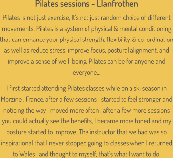 Pilates sessions - Llanfrothen Pilates is not just exercise, It's not just random choice of different movements. Pilates is a system of physical & mental conditioning that can enhance your physical strength, flexibility, & co-ordination as well as reduce stress, improve focus, postural alignment, and improve a sense of well-being. Pilates can be for anyone and everyone...  I first started attending Pilates classes while on a ski season in Morzine , France, after a few sessions I started to feel stronger and noticing the way I moved more often , after a few more sessions you could actually see the benefits, I became more toned and my posture started to improve. The instructor that we had was so inspirational that I never stopped going to classes when I returned to Wales , and thought to myself, that's what I want to do.
