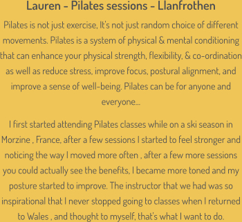 Lauren - Pilates sessions - Llanfrothen Pilates is not just exercise, It's not just random choice of different movements. Pilates is a system of physical & mental conditioning that can enhance your physical strength, flexibility, & co-ordination as well as reduce stress, improve focus, postural alignment, and improve a sense of well-being. Pilates can be for anyone and everyone...  I first started attending Pilates classes while on a ski season in Morzine , France, after a few sessions I started to feel stronger and noticing the way I moved more often , after a few more sessions you could actually see the benefits, I became more toned and my posture started to improve. The instructor that we had was so inspirational that I never stopped going to classes when I returned to Wales , and thought to myself, that's what I want to do.