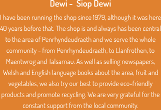 Dewi -  Siop Dewi I have been running the shop since 1979, although it was here 40 years before that. The shop is and always has been central to the area of Penrhyndeudraeth and we serve the whole community - from Penrhyndeudraeth, to Llanfrothen, to Maentwrog and Talsarnau. As well as selling newspapers, Welsh and English language books about the area, fruit and vegetables, we also try our best to provide eco-friendly products and promote recycling. We are very grateful for the constant support from the local community.