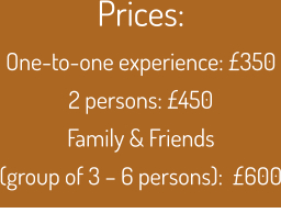Prices:  One-to-one experience: £350 2 persons: £450 Family & Friends (group of 3 – 6 persons):  £600
